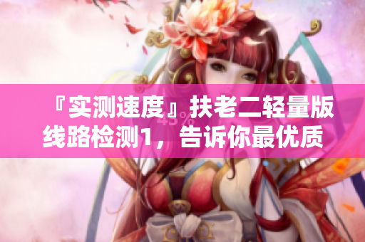 『实测速度』扶老二轻量版线路检测1，告诉你最优质的网络体验