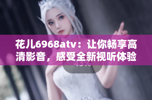 花儿6968atv：让你畅享高清影音，感受全新视听体验