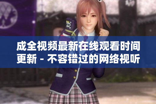 成全视频最新在线观看时间更新 - 不容错过的网络视听盛宴