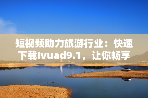 短视频助力旅游行业：快速下载Ivuad9.1，让你畅享精彩旅程