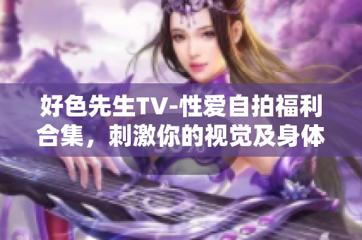 好色先生TV-性爱自拍福利合集，刺激你的视觉及身体