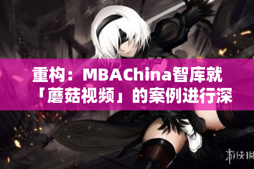 重构：MBAChina智库就「蘑菇视频」的案例进行深度解析