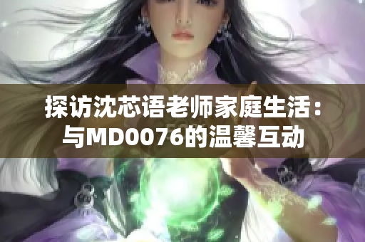 探访沈芯语老师家庭生活：与MD0076的温馨互动