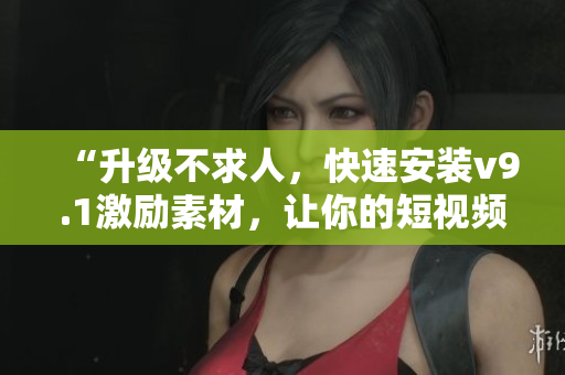 “升级不求人，快速安装v9.1激励素材，让你的短视频更具创意！”