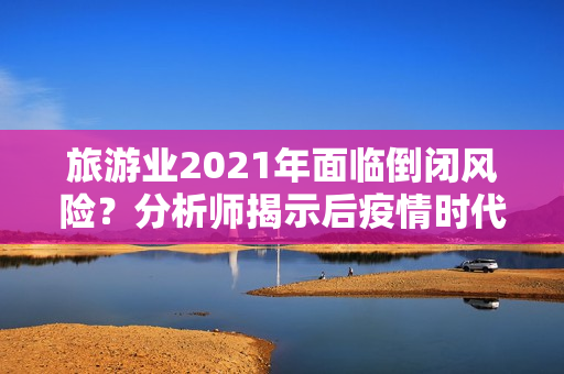 旅游业2021年面临倒闭风险？分析师揭示后疫情时代的市场趋势与投资建议