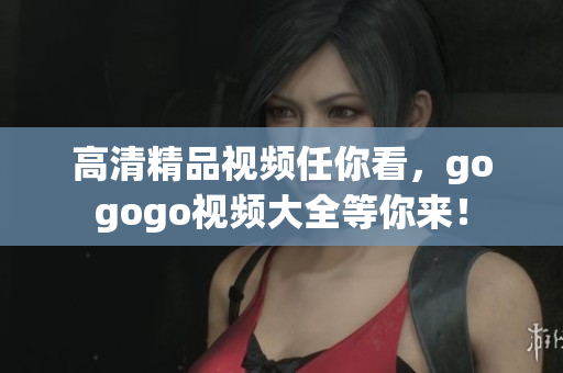 高清精品视频任你看，gogogo视频大全等你来！