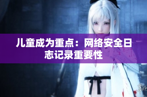 儿童成为重点：网络安全日志记录重要性