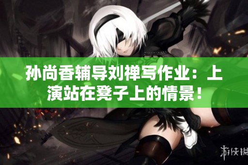 孙尚香辅导刘禅写作业：上演站在凳子上的情景！