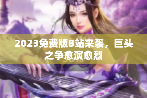 2023免费版B站来袭，巨头之争愈演愈烈