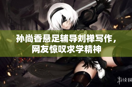 孙尚香悬足辅导刘禅写作，网友惊叹求学精神