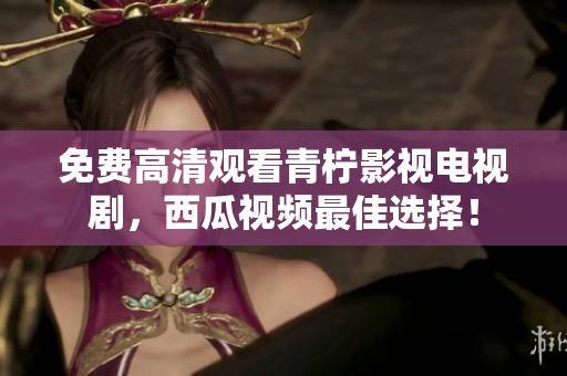免费高清观看青柠影视电视剧，西瓜视频最佳选择！