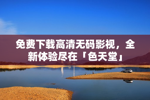 免费下载高清无码影视，全新体验尽在「色天堂」