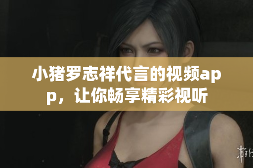 小猪罗志祥代言的视频app，让你畅享精彩视听