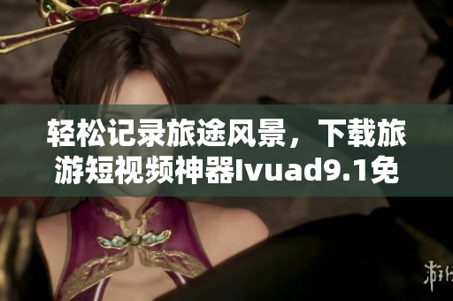 轻松记录旅途风景，下载旅游短视频神器Ivuad9.1免费安装