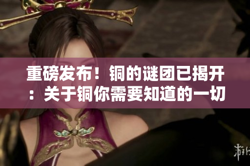 重磅发布！铜的谜团已揭开：关于铜你需要知道的一切