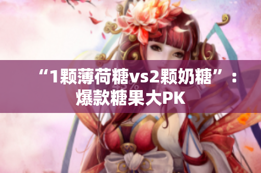 “1颗薄荷糖vs2颗奶糖”：爆款糖果大PK