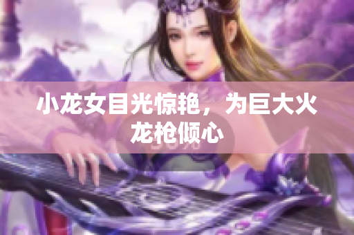 小龙女目光惊艳，为巨大火龙枪倾心