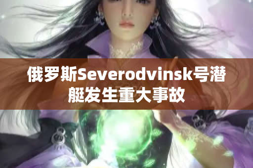 俄罗斯Severodvinsk号潜艇发生重大事故