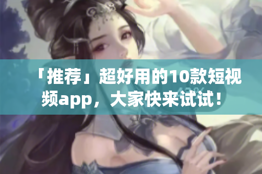 「推荐」超好用的10款短视频app，大家快来试试！