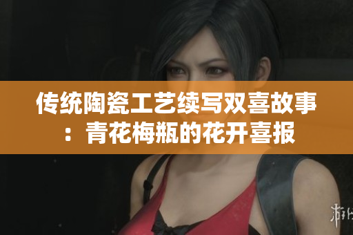 传统陶瓷工艺续写双喜故事：青花梅瓶的花开喜报