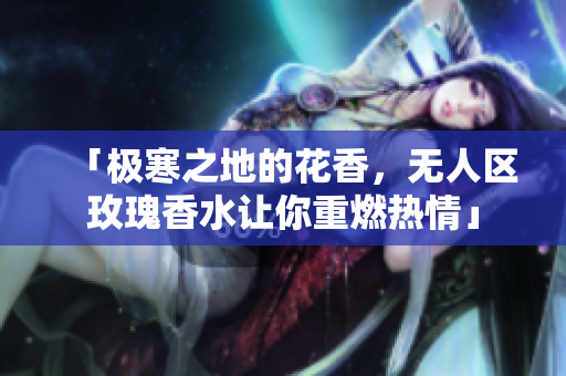 「极寒之地的花香，无人区玫瑰香水让你重燃热情」