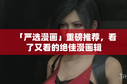 「严选漫画」重磅推荐，看了又看的绝佳漫画辑