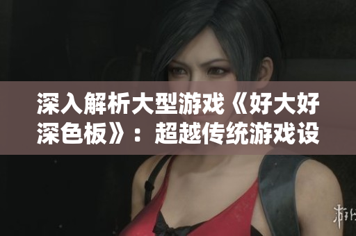 深入解析大型游戏《好大好深色板》：超越传统游戏设定