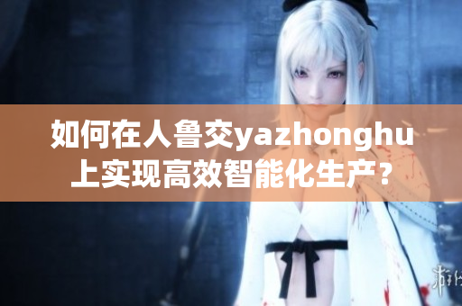 如何在人鲁交yazhonghu上实现高效智能化生产？
