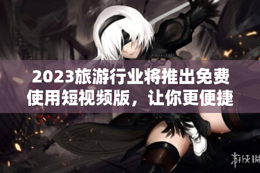 2023旅游行业将推出免费使用短视频版，让你更便捷地体验旅程。