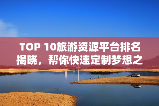 TOP 10旅游资源平台排名揭晓，帮你快速定制梦想之旅！