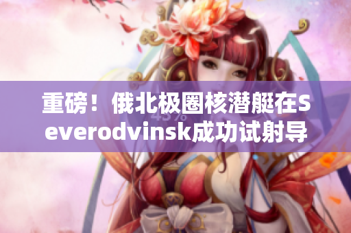 重磅！俄北极圈核潜艇在Severodvinsk成功试射导弹