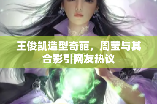 王俊凯造型奇葩，周莹与其合影引网友热议