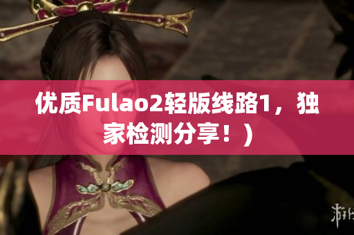 优质Fulao2轻版线路1，独家检测分享！)