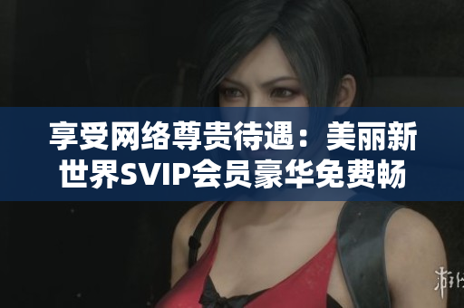 享受网络尊贵待遇：美丽新世界SVIP会员豪华免费畅享