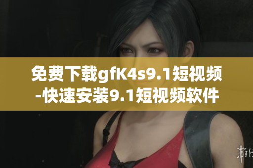 免费下载gfK4s9.1短视频-快速安装9.1短视频软件