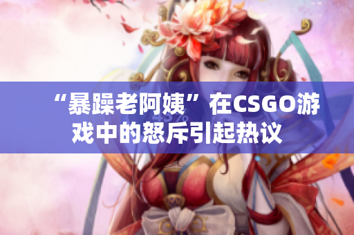 “暴躁老阿姨”在CSGO游戏中的怒斥引起热议