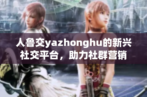 人鲁交yazhonghu的新兴社交平台，助力社群营销