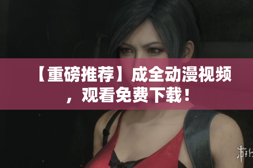 【重磅推荐】成全动漫视频，观看免费下载！