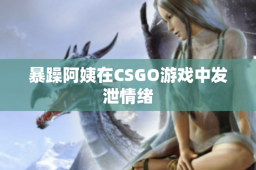 暴躁阿姨在CSGO游戏中发泄情绪