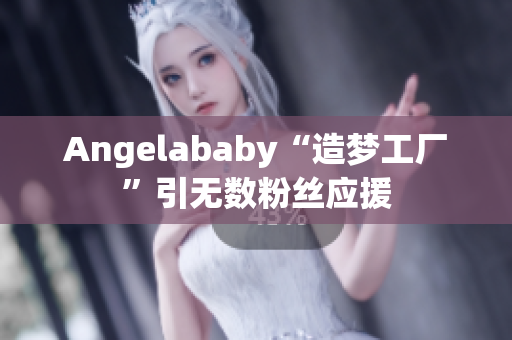 Angelababy“造梦工厂”引无数粉丝应援