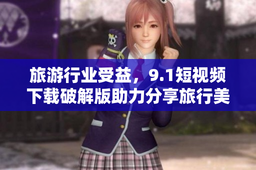 旅游行业受益，9.1短视频下载破解版助力分享旅行美好体验