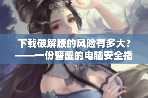 下载破解版的风险有多大？——一份警醒的电脑安全指南