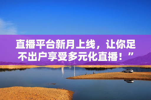 直播平台新月上线，让你足不出户享受多元化直播！”
