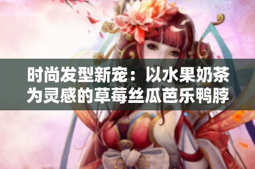 时尚发型新宠：以水果奶茶为灵感的草莓丝瓜芭乐鸭脖发型