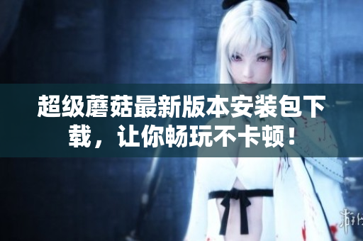 超级蘑菇最新版本安装包下载，让你畅玩不卡顿！