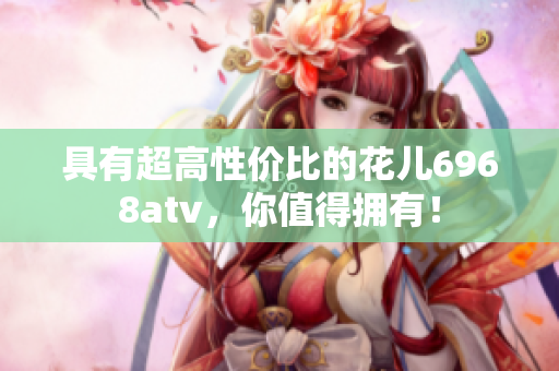 具有超高性价比的花儿6968atv，你值得拥有！