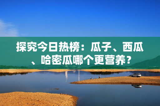 探究今日热榜：瓜子、西瓜、哈密瓜哪个更营养？