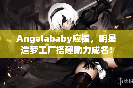 Angelababy应援，明星造梦工厂搭建助力成名！
