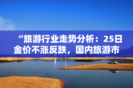 “旅游行业走势分析：25日金价不涨反跌，国内旅游市场或将迎来价格调整”