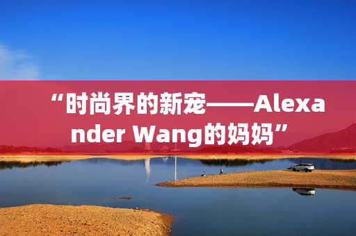 “时尚界的新宠——Alexander Wang的妈妈”